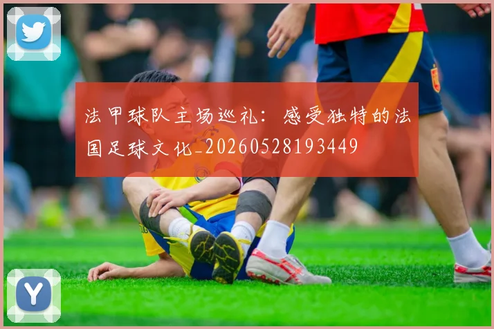 法甲球队主场巡礼：感受独特的法国足球文化_20260528193449
