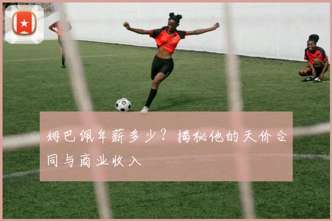 姆巴佩年薪多少？揭秘他的天价合同与商业收入
